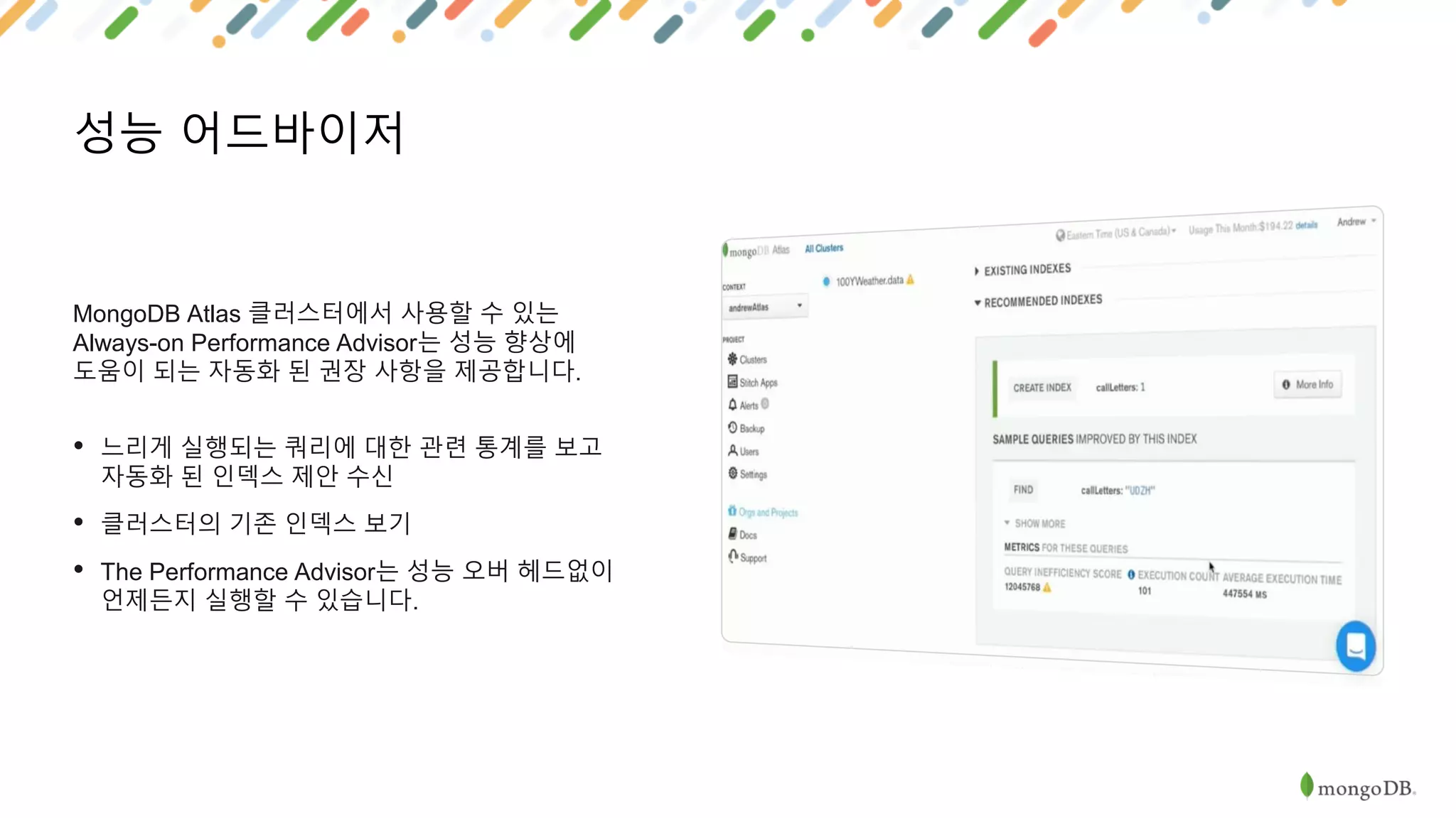 성능 어드바이저
MongoDB Atlas 클러스터에서 사용할 수 있는
Always-on Performance Advisor는 성능 향상에
도움이 되는 자동화 된 권장 사항을 제공합니다.
• 느리게 실행되는 쿼리에 대한 관련 통계를 보고
자동화 된 인덱스 제안 수신
• 클러스터의 기존 인덱스 보기
• The Performance Advisor는 성능 오버 헤드없이
언제든지 실행할 수 있습니다.
 