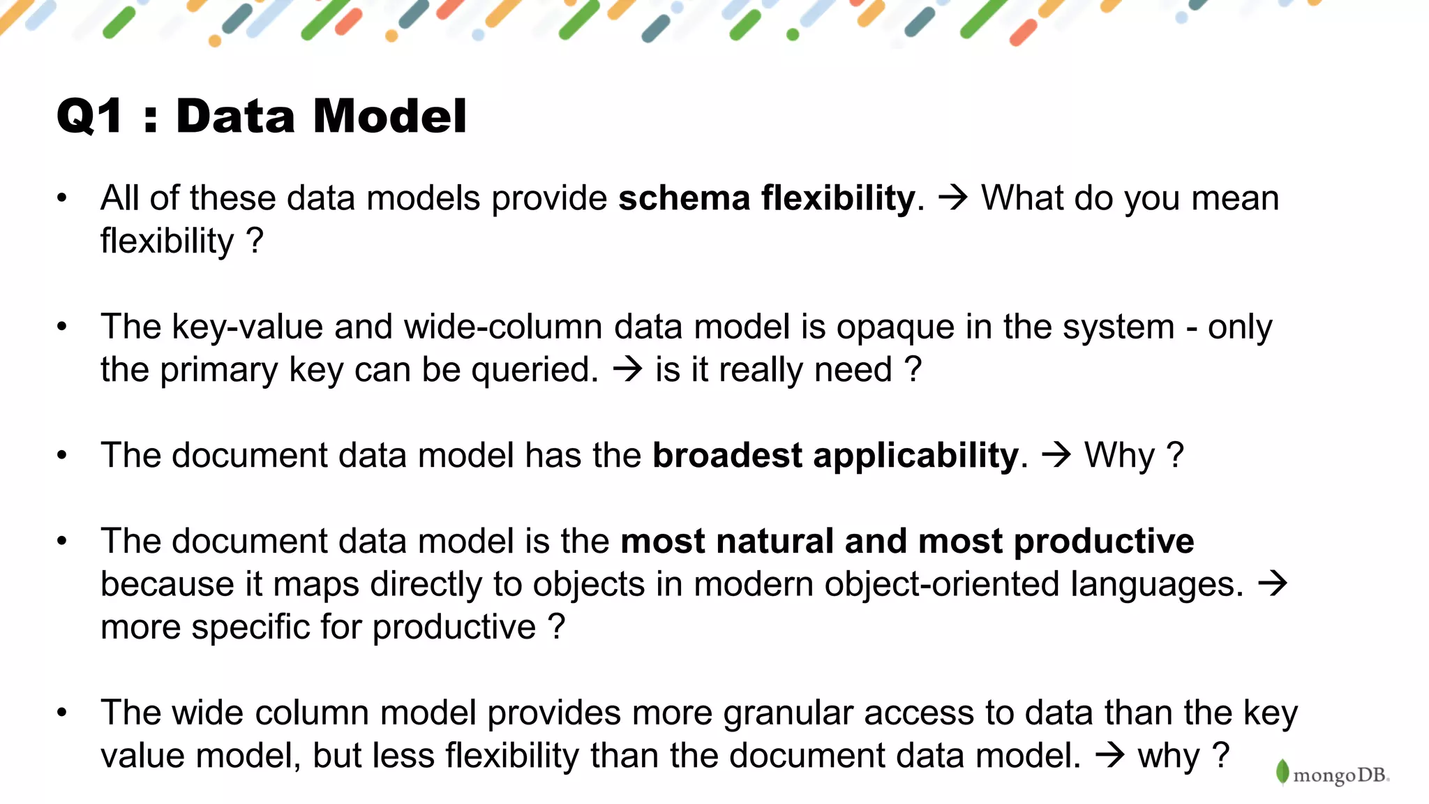 Q1 : Data Model
• All of these data models provide schema flexibility. → What do you mean
flexibility ?
• The key-value and wide-column data model is opaque in the system - only
the primary key can be queried. → is it really need ?
• The document data model has the broadest applicability. → Why ?
• The document data model is the most natural and most productive
because it maps directly to objects in modern object-oriented languages. →
more specific for productive ?
• The wide column model provides more granular access to data than the key
value model, but less flexibility than the document data model. → why ?
 