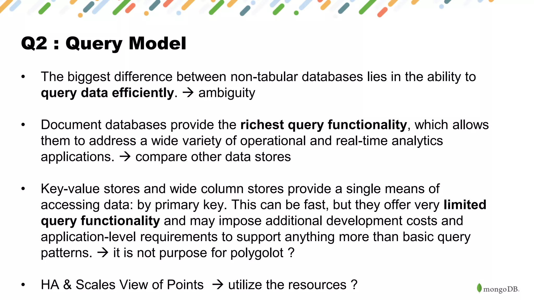 Q2 : Query Model
• The biggest difference between non-tabular databases lies in the ability to
query data efficiently. → ambiguity
• Document databases provide the richest query functionality, which allows
them to address a wide variety of operational and real-time analytics
applications. → compare other data stores
• Key-value stores and wide column stores provide a single means of
accessing data: by primary key. This can be fast, but they offer very limited
query functionality and may impose additional development costs and
application-level requirements to support anything more than basic query
patterns. → it is not purpose for polygolot ?
• HA & Scales View of Points → utilize the resources ?
 