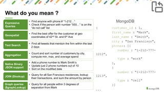 10
What do you mean ?
MongoDBExpressive
Queries
• Find anyone with phone # “1-212…”
• Check if the person with number “555…” is on the
“do not call” list
Geospatial
• Find the best offer for the customer at geo
coordinates of 42nd St. and 6th Ave
Text Search
• Find all tweets that mention the firm within the last
2 days
Aggregation
• Count and sort number of customers by city,
compute min, max, and average spend
Native Binary
JSON support
• Add a phone number to Mark Smith’s
• Update just 2 phone numbers out of 10
• Sort on the modified date
{ customer_id : 1,
first_name : "Mark",
last_name : "Smith",
city : "San Francisco",
phones: [{
number : “1-212-777-
1212”,
type : “work”
},
{
number : “1-212-777-
1213”,
type : “cell”
}]
...
JOIN ($lookup)
• Query for all San Francisco residences, lookup
their transactions, and sum the amount by person
Graph queries
($graphLookup)
• Query for all people within 3 degrees of
separation from Mark
 