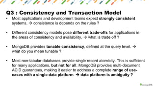 Q3 : Consistency and Transaction Model
• Most applications and development teams expect strongly consistent
systems. → consistence is depends on the rules ?
• Different consistency models pose different trade-offs for applications in
the areas of consistency and availability. → what is trade off ?
• MongoDB provides tunable consistency, defined at the query level. →
what do you mean tunable ?
• Most non-tabular databases provide single record atomicity. This is sufficient
for many applications, but not for all. MongoDB provides multi-document
ACID guarantees, making it easier to address a complete range of use-
cases with a single data platform → data platform is ambiguity ?
 