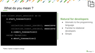 What do you mean ?
X
*Python. Syntax is subject to change
Natural for developers
● Idiomatic to the programming
language
● Familiar to relational
developers
● Simple
with client.start_session() as s:
s.start_transaction()
try:
collection.insert_one(doc1, session=s)
collection.insert_one(doc2, session=s)
s.commit_transaction()
except Exception:
s.abort_transaction()
 