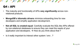 Q4 : API
• The maturity and functionality of APIs vary significantly across non-
relational products.
• MongoDB’s idiomatic drivers minimize onboarding time for new
developers and simplify application development.
• Not all SQL is created equal. Carefully evaluate the SQL-like APIs offered
by non-relational databases to ensure they can meet the needs of your
application and developers. → How do you think about that ?
• Is it really important to interact other system / env . ?
 