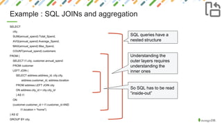 Example : SQL JOINs and aggregation
SELECT
city,
SUM(annual_spend) Total_Spend,
AVG(annual_spend) Average_Spend,
MAX(annual_spend) Max_Spend,
COUNT(annual_spend) customers
FROM (
SELECT t1.city, customer.annual_spend
FROM customer
LEFT JOIN (
SELECT address.address_id, city.city,
address.customer_id, address.location
FROM address LEFT JOIN city
ON address.city_id = city.city_id
) AS t1
ON
(customer.customer_id = t1.customer_id AND
t1.location = "home")
) AS t2
GROUP BY city;
SQL queries have a
nested structure
Understanding the
outer layers requires
understanding the
inner ones
So SQL has to be read
“inside-out”
 
