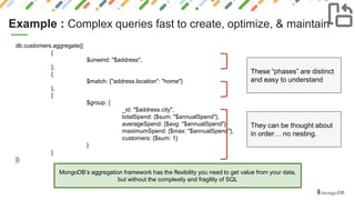 Example : Complex queries fast to create, optimize, & maintain
MongoDB’s aggregation framework has the flexibility you need to get value from your data,
but without the complexity and fragility of SQL
db.customers.aggregate([
{
$unwind: "$address",
},
{
$match: {"address.location": "home"}
},
{
$group: {
_id: "$address.city",
totalSpend: {$sum: "$annualSpend"},
averageSpend: {$avg: "$annualSpend"},
maximumSpend: {$max: "$annualSpend"},
customers: {$sum: 1}
}
}
])
These “phases” are distinct
and easy to understand
They can be thought about
in order… no nesting.
 