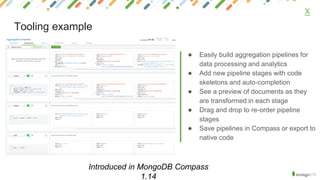 ● Easily build aggregation pipelines for
data processing and analytics
● Add new pipeline stages with code
skeletons and auto-completion
● See a preview of documents as they
are transformed in each stage
● Drag and drop to re-order pipeline
stages
● Save pipelines in Compass or export to
native code
X
Tooling example
Introduced in MongoDB Compass
1.14
 