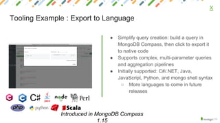 ● Simplify query creation: build a query in
MongoDB Compass, then click to export it
to native code
● Supports complex, multi-parameter queries
and aggregation pipelines
● Initially supported: C#/.NET, Java,
JavaScript, Python, and mongo shell syntax
○ More languages to come in future
releases
X
Tooling Example : Export to Language
Introduced in MongoDB Compass
1.15
 