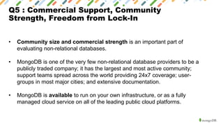 Q5 : Commercial Support, Community
Strength, Freedom from Lock-In
• Community size and commercial strength is an important part of
evaluating non-relational databases.
• MongoDB is one of the very few non-relational database providers to be a
publicly traded company; it has the largest and most active community;
support teams spread across the world providing 24x7 coverage; user-
groups in most major cities; and extensive documentation.
• MongoDB is available to run on your own infrastructure, or as a fully
managed cloud service on all of the leading public cloud platforms.
 