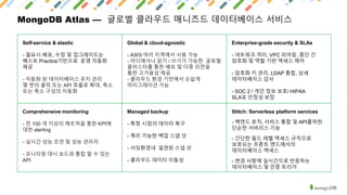 MongoDB Atlas — 글로벌 클라우드 매니즈드 데이터베이스 서비스
Self-service & elastic
- 필요시 배포, 수정 및 업그레이드는
베스트 Practice기반으로 운영 자동화
제공
- 자동화 된 데이터베이스 유지 관리
몇 번의 클릭 또는 API 호출로 확대, 축소
또는 축소 구성의 자동화
Global & cloud-agnostic
- AWS 여러 지역에서 사용 가능
- 어디에서나 읽기 / 쓰기가 가능한 글로벌
클러스터를 통한 배포 및 다중 리젼을
통한 고가용성 제공
- 클라우드 환경 기반에서 손쉽게
마이그레이션 가능
Enterprise-grade security & SLAs
- 네트워크 격리, VPC 피어링, 종단 간
암호화 및 역할 기반 액세스 제어
- 암호화 키 관리, LDAP 통합, 상세
데이터베이스 감사
- SOC 2 / 개인 정보 보호/ HIPAA
SLA로 안정성 보장
Comprehensive monitoring
- 전 100 개 이상의 메트릭을 통한 KPI에
대한 alerting
- 실시간 성능 조언 및 성능 관리자
- 모니터링 대시 보드와 통합 할 수 있는
API
Managed backup
- 특정 시점의 데이터 복구
- 쿼리 가능한 백업 스냅 샷
- 샤딩환경내 일관된 스냅 샷
- 클라우드 데이터 이동성
Stitch: Serverless platform services
- 백엔드 로직, 서비스 통합 및 API를위한
단순한 서버리스 기능
- 간단한 필드 레벨 액세스 규칙으로
보호되는 프론트 엔드에서의
데이터베이스 액세스
- 변경 사항에 실시간으로 반응하는
데이터베이스 및 인증 트리거
 