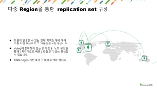 다중 Region을 통한 replication set 구성
● 드물게 발생할 수 있는 전체 지역 장애에 대해
다중 리전 구성으로 고 가용성을 보장하십시오.
● Voting에 참여하지 않는 읽기 전용 노드 구성을
통해 ( 지리적으로 배포 ) 로컬 읽기 성능 향상할
수 있습니다.
● AWS Region 기반에서 구성,배포 가능 합니다.
 