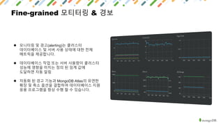 Fine-grained 모티터링 & 경보
● 모니터링 및 경고(alerting)는 클러스터
데이터베이스 및 서버 사용 상태에 대한 전체
메트릭을 제공합니다.
● 데이터베이스 작업 또는 서버 사용량이 클러스터
성능에 영향을 미치는 정의 된 임계 값에
도달하면 자동 알림
● 자동화 된 경고 기능과 MongoDB Atlas의 유연한
확장 및 축소 옵션을 결합하여 데이터베이스 지원
응용 프로그램을 항상 수행 할 수 있습니다.
 