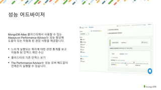 성능 어드바이저
MongoDB Atlas 클러스터에서 사용할 수 있는
Always-on Performance Advisor는 성능 향상에
도움이 되는 자동화 된 권장 사항을 제공합니다.
• 느리게 실행되는 쿼리에 대한 관련 통계를 보고
자동화 된 인덱스 제안 수신
• 클러스터의 기존 인덱스 보기
• The Performance Advisor는 성능 오버 헤드없이
언제든지 실행할 수 있습니다.
 
