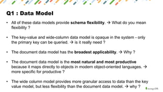 Q1 : Data Model
• All of these data models provide schema flexibility. → What do you mean
flexibility ?
• The key-value and wide-column data model is opaque in the system - only
the primary key can be queried. → is it really need ?
• The document data model has the broadest applicability. → Why ?
• The document data model is the most natural and most productive
because it maps directly to objects in modern object-oriented languages. →
more specific for productive ?
• The wide column model provides more granular access to data than the key
value model, but less flexibility than the document data model. → why ?
 