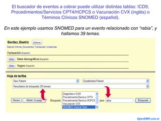 El buscador de eventos a cobrar puede utilizar distintas tablas: ICD9,
Procedimientos/Servicios CPT4/HCPCS o Vacunación CVX (inglés) o
Términos Clínicos SNOMED (español).
En este ejemplo usamos SNOMED para un evento relacionado con “rabia”, y
hallamos 39 temas.
OpenEMR.com.ar
 