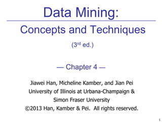 1 
Data Mining: 
Concepts and Techniques 
(3rd ed.) 
— Chapter 4 — 
Jiawei Han, Micheline Kamber, and Jian Pei 
University of Illinois at Urbana-Champaign & 
Simon Fraser University 
©2013 Han, Kamber & Pei. All rights reserved. 
 