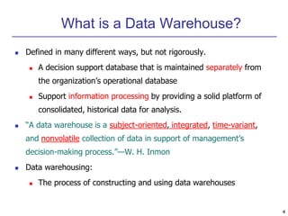 4 
What is a Data Warehouse? 
 Defined in many different ways, but not rigorously. 
 A decision support database that is maintained separately from 
the organization’s operational database 
 Support information processing by providing a solid platform of 
consolidated, historical data for analysis. 
 “A data warehouse is a subject-oriented, integrated, time-variant, 
and nonvolatile collection of data in support of management’s 
decision-making process.”—W. H. Inmon 
 Data warehousing: 
 The process of constructing and using data warehouses 
 