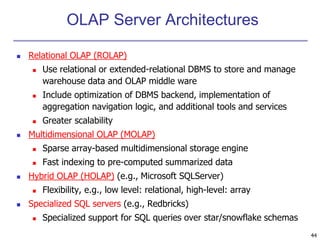44 
OLAP Server Architectures 
 Relational OLAP (ROLAP) 
 Use relational or extended-relational DBMS to store and manage 
warehouse data and OLAP middle ware 
 Include optimization of DBMS backend, implementation of 
aggregation navigation logic, and additional tools and services 
 Greater scalability 
 Multidimensional OLAP (MOLAP) 
 Sparse array-based multidimensional storage engine 
 Fast indexing to pre-computed summarized data 
 Hybrid OLAP (HOLAP) (e.g., Microsoft SQLServer) 
 Flexibility, e.g., low level: relational, high-level: array 
 Specialized SQL servers (e.g., Redbricks) 
 Specialized support for SQL queries over star/snowflake schemas 
 