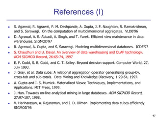 47 
References (I) 
 S. Agarwal, R. Agrawal, P. M. Deshpande, A. Gupta, J. F. Naughton, R. Ramakrishnan, 
and S. Sarawagi. On the computation of multidimensional aggregates. VLDB’96 
 D. Agrawal, A. E. Abbadi, A. Singh, and T. Yurek. Efficient view maintenance in data 
warehouses. SIGMOD’97 
 R. Agrawal, A. Gupta, and S. Sarawagi. Modeling multidimensional databases. ICDE’97 
 S. Chaudhuri and U. Dayal. An overview of data warehousing and OLAP technology. 
ACM SIGMOD Record, 26:65-74, 1997 
 E. F. Codd, S. B. Codd, and C. T. Salley. Beyond decision support. Computer World, 27, 
July 1993. 
 J. Gray, et al. Data cube: A relational aggregation operator generalizing group-by, 
cross-tab and sub-totals. Data Mining and Knowledge Discovery, 1:29-54, 1997. 
 A. Gupta and I. S. Mumick. Materialized Views: Techniques, Implementations, and 
Applications. MIT Press, 1999. 
 J. Han. Towards on-line analytical mining in large databases. ACM SIGMOD Record, 
27:97-107, 1998. 
 V. Harinarayan, A. Rajaraman, and J. D. Ullman. Implementing data cubes efficiently. 
SIGMOD’96 
 
