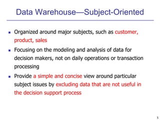 5 
Data Warehouse—Subject-Oriented 
 Organized around major subjects, such as customer, 
product, sales 
 Focusing on the modeling and analysis of data for 
decision makers, not on daily operations or transaction 
processing 
 Provide a simple and concise view around particular 
subject issues by excluding data that are not useful in 
the decision support process 
 