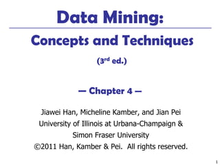 11
Data Mining:
Concepts and Techniques
(3rd ed.)
— Chapter 4 —
Jiawei Han, Micheline Kamber, and Jian Pei
University of Illinois at Urbana-Champaign &
Simon Fraser University
©2011 Han, Kamber & Pei. All rights reserved.
 