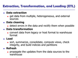 12
Extraction, Transformation, and Loading (ETL)
◼ Data extraction
◼ get data from multiple, heterogeneous, and external
sources
◼ Data cleaning
◼ detect errors in the data and rectify them when possible
◼ Data transformation
◼ convert data from legacy or host format to warehouse
format
◼ Load
◼ sort, summarize, consolidate, compute views, check
integrity, and build indicies and partitions
◼ Refresh
◼ propagate the updates from the data sources to the
warehouse
 