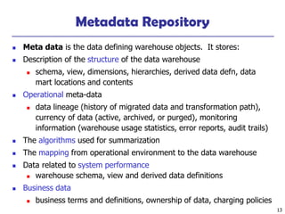 13
Metadata Repository
◼ Meta data is the data defining warehouse objects. It stores:
◼ Description of the structure of the data warehouse
◼ schema, view, dimensions, hierarchies, derived data defn, data
mart locations and contents
◼ Operational meta-data
◼ data lineage (history of migrated data and transformation path),
currency of data (active, archived, or purged), monitoring
information (warehouse usage statistics, error reports, audit trails)
◼ The algorithms used for summarization
◼ The mapping from operational environment to the data warehouse
◼ Data related to system performance
◼ warehouse schema, view and derived data definitions
◼ Business data
◼ business terms and definitions, ownership of data, charging policies
 