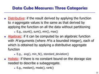 22
Data Cube Measures: Three Categories
◼ Distributive: if the result derived by applying the function
to n aggregate values is the same as that derived by
applying the function on all the data without partitioning
◼ E.g., count(), sum(), min(), max()
◼ Algebraic: if it can be computed by an algebraic function
with M arguments (where M is a bounded integer), each of
which is obtained by applying a distributive aggregate
function
◼ E.g., avg(), min_N(), standard_deviation()
◼ Holistic: if there is no constant bound on the storage size
needed to describe a subaggregate.
◼ E.g., median(), mode(), rank()
 