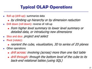 27
Typical OLAP Operations
◼ Roll up (drill-up): summarize data
◼ by climbing up hierarchy or by dimension reduction
◼ Drill down (roll down): reverse of roll-up
◼ from higher level summary to lower level summary or
detailed data, or introducing new dimensions
◼ Slice and dice: project and select
◼ Pivot (rotate):
◼ reorient the cube, visualization, 3D to series of 2D planes
◼ Other operations
◼ drill across: involving (across) more than one fact table
◼ drill through: through the bottom level of the cube to its
back-end relational tables (using SQL)
 