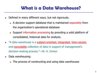3
What is a Data Warehouse?
◼ Defined in many different ways, but not rigorously.
◼ A decision support database that is maintained separately from
the organization’s operational database
◼ Support information processing by providing a solid platform of
consolidated, historical data for analysis.
◼ “A data warehouse is a subject-oriented, integrated, time-variant,
and nonvolatile collection of data in support of management’s
decision-making process.”—W. H. Inmon
◼ Data warehousing:
◼ The process of constructing and using data warehouses
 