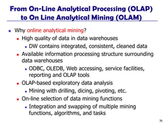 36
From On-Line Analytical Processing (OLAP)
to On Line Analytical Mining (OLAM)
◼ Why online analytical mining?
◼ High quality of data in data warehouses
◼ DW contains integrated, consistent, cleaned data
◼ Available information processing structure surrounding
data warehouses
◼ ODBC, OLEDB, Web accessing, service facilities,
reporting and OLAP tools
◼ OLAP-based exploratory data analysis
◼ Mining with drilling, dicing, pivoting, etc.
◼ On-line selection of data mining functions
◼ Integration and swapping of multiple mining
functions, algorithms, and tasks
 