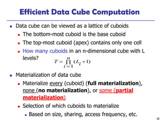 38
Efficient Data Cube Computation
◼ Data cube can be viewed as a lattice of cuboids
◼ The bottom-most cuboid is the base cuboid
◼ The top-most cuboid (apex) contains only one cell
◼ How many cuboids in an n-dimensional cube with L
levels?
◼ Materialization of data cube
◼ Materialize every (cuboid) (full materialization),
none (no materialization), or some (partial
materialization)
◼ Selection of which cuboids to materialize
◼ Based on size, sharing, access frequency, etc.
)1
1
( +
=
=
n
i
iLT
 