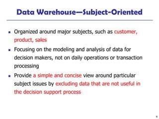 4
Data Warehouse—Subject-Oriented
◼ Organized around major subjects, such as customer,
product, sales
◼ Focusing on the modeling and analysis of data for
decision makers, not on daily operations or transaction
processing
◼ Provide a simple and concise view around particular
subject issues by excluding data that are not useful in
the decision support process
 