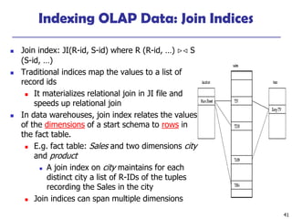 41
Indexing OLAP Data: Join Indices
◼ Join index: JI(R-id, S-id) where R (R-id, …)  S
(S-id, …)
◼ Traditional indices map the values to a list of
record ids
◼ It materializes relational join in JI file and
speeds up relational join
◼ In data warehouses, join index relates the values
of the dimensions of a start schema to rows in
the fact table.
◼ E.g. fact table: Sales and two dimensions city
and product
◼ A join index on city maintains for each
distinct city a list of R-IDs of the tuples
recording the Sales in the city
◼ Join indices can span multiple dimensions
 