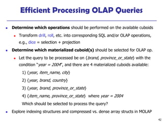 42
Efficient Processing OLAP Queries
◼ Determine which operations should be performed on the available cuboids
◼ Transform drill, roll, etc. into corresponding SQL and/or OLAP operations,
e.g., dice = selection + projection
◼ Determine which materialized cuboid(s) should be selected for OLAP op.
◼ Let the query to be processed be on {brand, province_or_state} with the
condition “year = 2004”, and there are 4 materialized cuboids available:
1) {year, item_name, city}
2) {year, brand, country}
3) {year, brand, province_or_state}
4) {item_name, province_or_state} where year = 2004
Which should be selected to process the query?
◼ Explore indexing structures and compressed vs. dense array structs in MOLAP
 