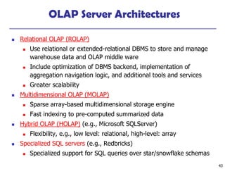 43
OLAP Server Architectures
◼ Relational OLAP (ROLAP)
◼ Use relational or extended-relational DBMS to store and manage
warehouse data and OLAP middle ware
◼ Include optimization of DBMS backend, implementation of
aggregation navigation logic, and additional tools and services
◼ Greater scalability
◼ Multidimensional OLAP (MOLAP)
◼ Sparse array-based multidimensional storage engine
◼ Fast indexing to pre-computed summarized data
◼ Hybrid OLAP (HOLAP) (e.g., Microsoft SQLServer)
◼ Flexibility, e.g., low level: relational, high-level: array
◼ Specialized SQL servers (e.g., Redbricks)
◼ Specialized support for SQL queries over star/snowflake schemas
 