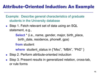 46
Attribute-Oriented Induction: An Example
Example: Describe general characteristics of graduate
students in the University database
◼ Step 1. Fetch relevant set of data using an SQL
statement, e.g.,
Select * (i.e., name, gender, major, birth_place,
birth_date, residence, phone#, gpa)
from student
where student_status in {“Msc”, “MBA”, “PhD” }
◼ Step 2. Perform attribute-oriented induction
◼ Step 3. Present results in generalized relation, cross-tab,
or rule forms
 