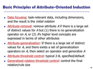 48
Basic Principles of Attribute-Oriented Induction
◼ Data focusing: task-relevant data, including dimensions,
and the result is the initial relation
◼ Attribute-removal: remove attribute A if there is a large set
of distinct values for A but (1) there is no generalization
operator on A, or (2) A’s higher level concepts are
expressed in terms of other attributes
◼ Attribute-generalization: If there is a large set of distinct
values for A, and there exists a set of generalization
operators on A, then select an operator and generalize A
◼ Attribute-threshold control: typical 2-8, specified/default
◼ Generalized relation threshold control: control the final
relation/rule size
 