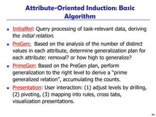 49
Attribute-Oriented Induction: Basic
Algorithm
◼ InitialRel: Query processing of task-relevant data, deriving
the initial relation.
◼ PreGen: Based on the analysis of the number of distinct
values in each attribute, determine generalization plan for
each attribute: removal? or how high to generalize?
◼ PrimeGen: Based on the PreGen plan, perform
generalization to the right level to derive a “prime
generalized relation”, accumulating the counts.
◼ Presentation: User interaction: (1) adjust levels by drilling,
(2) pivoting, (3) mapping into rules, cross tabs,
visualization presentations.
 