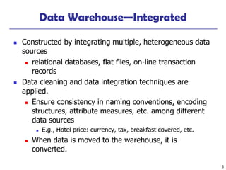 5
Data Warehouse—Integrated
◼ Constructed by integrating multiple, heterogeneous data
sources
◼ relational databases, flat files, on-line transaction
records
◼ Data cleaning and data integration techniques are
applied.
◼ Ensure consistency in naming conventions, encoding
structures, attribute measures, etc. among different
data sources
◼ E.g., Hotel price: currency, tax, breakfast covered, etc.
◼ When data is moved to the warehouse, it is
converted.
 