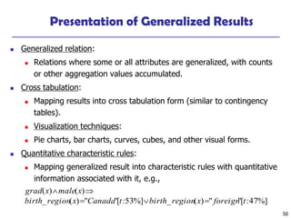 50
Presentation of Generalized Results
◼ Generalized relation:
◼ Relations where some or all attributes are generalized, with counts
or other aggregation values accumulated.
◼ Cross tabulation:
◼ Mapping results into cross tabulation form (similar to contingency
tables).
◼ Visualization techniques:
◼ Pie charts, bar charts, curves, cubes, and other visual forms.
◼ Quantitative characteristic rules:
◼ Mapping generalized result into characteristic rules with quantitative
information associated with it, e.g.,
.%]47:["")(_%]53:["")(_
)()(
tforeignxregionbirthtCanadaxregionbirth
xmalexgrad
==

 