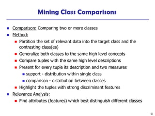 51
Mining Class Comparisons
◼ Comparison: Comparing two or more classes
◼ Method:
◼ Partition the set of relevant data into the target class and the
contrasting class(es)
◼ Generalize both classes to the same high level concepts
◼ Compare tuples with the same high level descriptions
◼ Present for every tuple its description and two measures
◼ support - distribution within single class
◼ comparison - distribution between classes
◼ Highlight the tuples with strong discriminant features
◼ Relevance Analysis:
◼ Find attributes (features) which best distinguish different classes
 