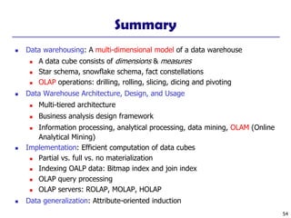 54
Summary
◼ Data warehousing: A multi-dimensional model of a data warehouse
◼ A data cube consists of dimensions & measures
◼ Star schema, snowflake schema, fact constellations
◼ OLAP operations: drilling, rolling, slicing, dicing and pivoting
◼ Data Warehouse Architecture, Design, and Usage
◼ Multi-tiered architecture
◼ Business analysis design framework
◼ Information processing, analytical processing, data mining, OLAM (Online
Analytical Mining)
◼ Implementation: Efficient computation of data cubes
◼ Partial vs. full vs. no materialization
◼ Indexing OALP data: Bitmap index and join index
◼ OLAP query processing
◼ OLAP servers: ROLAP, MOLAP, HOLAP
◼ Data generalization: Attribute-oriented induction
 