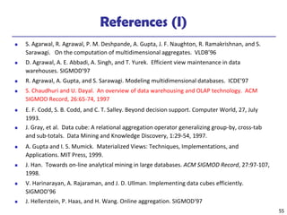 55
References (I)
◼ S. Agarwal, R. Agrawal, P. M. Deshpande, A. Gupta, J. F. Naughton, R. Ramakrishnan, and S.
Sarawagi. On the computation of multidimensional aggregates. VLDB’96
◼ D. Agrawal, A. E. Abbadi, A. Singh, and T. Yurek. Efficient view maintenance in data
warehouses. SIGMOD’97
◼ R. Agrawal, A. Gupta, and S. Sarawagi. Modeling multidimensional databases. ICDE’97
◼ S. Chaudhuri and U. Dayal. An overview of data warehousing and OLAP technology. ACM
SIGMOD Record, 26:65-74, 1997
◼ E. F. Codd, S. B. Codd, and C. T. Salley. Beyond decision support. Computer World, 27, July
1993.
◼ J. Gray, et al. Data cube: A relational aggregation operator generalizing group-by, cross-tab
and sub-totals. Data Mining and Knowledge Discovery, 1:29-54, 1997.
◼ A. Gupta and I. S. Mumick. Materialized Views: Techniques, Implementations, and
Applications. MIT Press, 1999.
◼ J. Han. Towards on-line analytical mining in large databases. ACM SIGMOD Record, 27:97-107,
1998.
◼ V. Harinarayan, A. Rajaraman, and J. D. Ullman. Implementing data cubes efficiently.
SIGMOD’96
◼ J. Hellerstein, P. Haas, and H. Wang. Online aggregation. SIGMOD'97
 