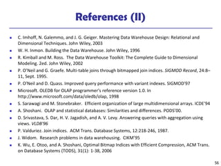 56
References (II)
◼ C. Imhoff, N. Galemmo, and J. G. Geiger. Mastering Data Warehouse Design: Relational and
Dimensional Techniques. John Wiley, 2003
◼ W. H. Inmon. Building the Data Warehouse. John Wiley, 1996
◼ R. Kimball and M. Ross. The Data Warehouse Toolkit: The Complete Guide to Dimensional
Modeling. 2ed. John Wiley, 2002
◼ P. O’Neil and G. Graefe. Multi-table joins through bitmapped join indices. SIGMOD Record, 24:8–
11, Sept. 1995.
◼ P. O'Neil and D. Quass. Improved query performance with variant indexes. SIGMOD'97
◼ Microsoft. OLEDB for OLAP programmer's reference version 1.0. In
http://www.microsoft.com/data/oledb/olap, 1998
◼ S. Sarawagi and M. Stonebraker. Efficient organization of large multidimensional arrays. ICDE'94
◼ A. Shoshani. OLAP and statistical databases: Similarities and differences. PODS’00.
◼ D. Srivastava, S. Dar, H. V. Jagadish, and A. V. Levy. Answering queries with aggregation using
views. VLDB'96
◼ P. Valduriez. Join indices. ACM Trans. Database Systems, 12:218-246, 1987.
◼ J. Widom. Research problems in data warehousing. CIKM’95
◼ K. Wu, E. Otoo, and A. Shoshani, Optimal Bitmap Indices with Efficient Compression, ACM Trans.
on Database Systems (TODS), 31(1): 1-38, 2006
 