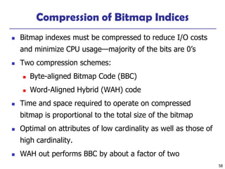 58
Compression of Bitmap Indices
◼ Bitmap indexes must be compressed to reduce I/O costs
and minimize CPU usage—majority of the bits are 0’s
◼ Two compression schemes:
◼ Byte-aligned Bitmap Code (BBC)
◼ Word-Aligned Hybrid (WAH) code
◼ Time and space required to operate on compressed
bitmap is proportional to the total size of the bitmap
◼ Optimal on attributes of low cardinality as well as those of
high cardinality.
◼ WAH out performs BBC by about a factor of two
 