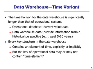 6
Data Warehouse—Time Variant
◼ The time horizon for the data warehouse is significantly
longer than that of operational systems
◼ Operational database: current value data
◼ Data warehouse data: provide information from a
historical perspective (e.g., past 5-10 years)
◼ Every key structure in the data warehouse
◼ Contains an element of time, explicitly or implicitly
◼ But the key of operational data may or may not
contain “time element”
 