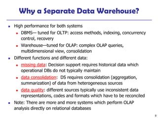 9
Why a Separate Data Warehouse?
◼ High performance for both systems
◼ DBMS— tuned for OLTP: access methods, indexing, concurrency
control, recovery
◼ Warehouse—tuned for OLAP: complex OLAP queries,
multidimensional view, consolidation
◼ Different functions and different data:
◼ missing data: Decision support requires historical data which
operational DBs do not typically maintain
◼ data consolidation: DS requires consolidation (aggregation,
summarization) of data from heterogeneous sources
◼ data quality: different sources typically use inconsistent data
representations, codes and formats which have to be reconciled
◼ Note: There are more and more systems which perform OLAP
analysis directly on relational databases
 