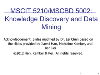 1 1
MSCIT 5210/MSCBD 5002:
Knowledge Discovery and Data
Mining
Acknowledgement: Slides modified by Dr. Lei Chen based on
the slides provided by Jiawei Han, Micheline Kamber, and
Jian Pei
©2012 Han, Kamber & Pei. All rights reserved.
 