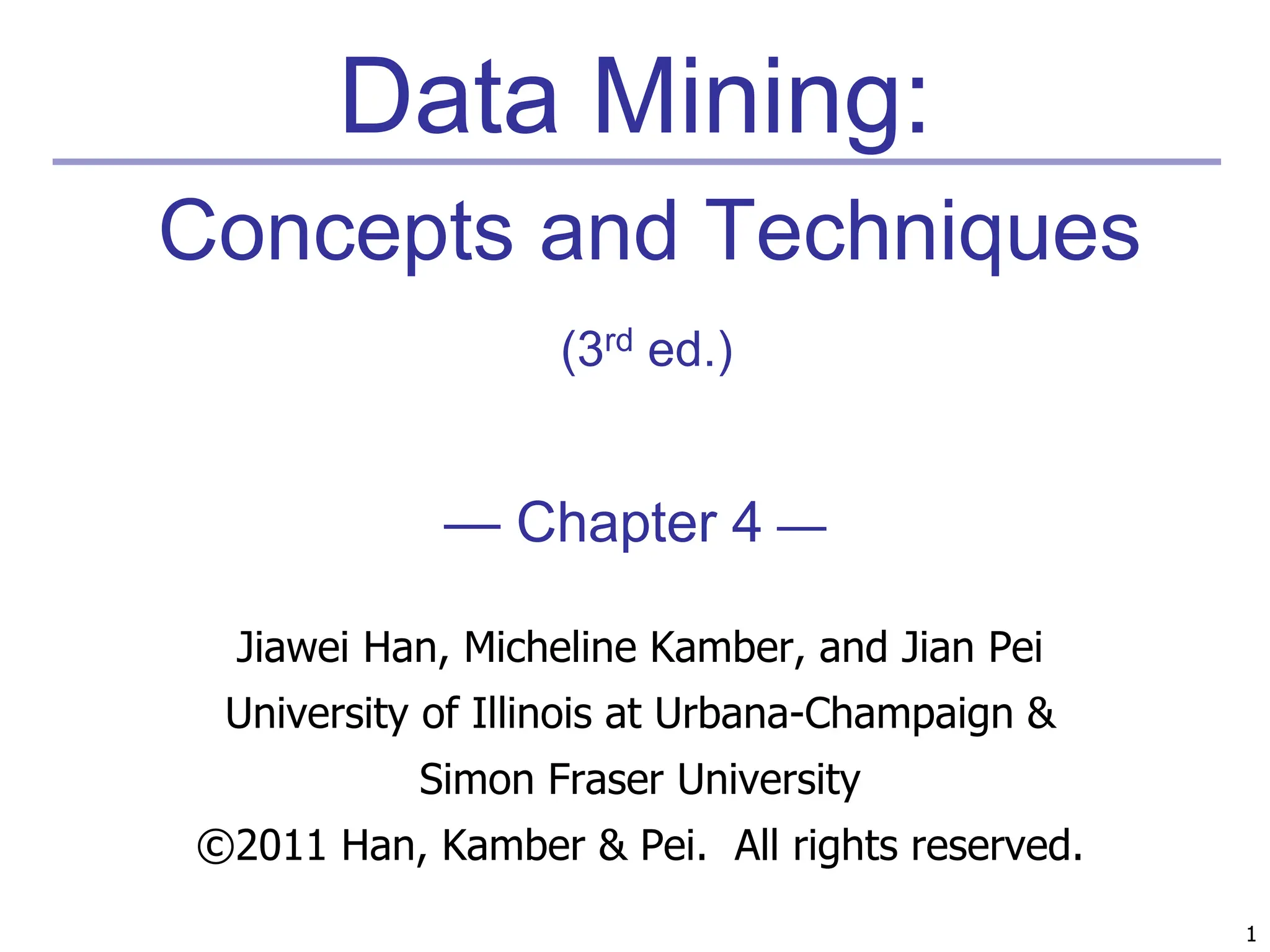 1
1
Data Mining:
Concepts and Techniques
(3rd ed.)
— Chapter 4 —
Jiawei Han, Micheline Kamber, and Jian Pei
University of Illinois at Urbana-Champaign &
Simon Fraser University
©2011 Han, Kamber & Pei. All rights reserved.
 