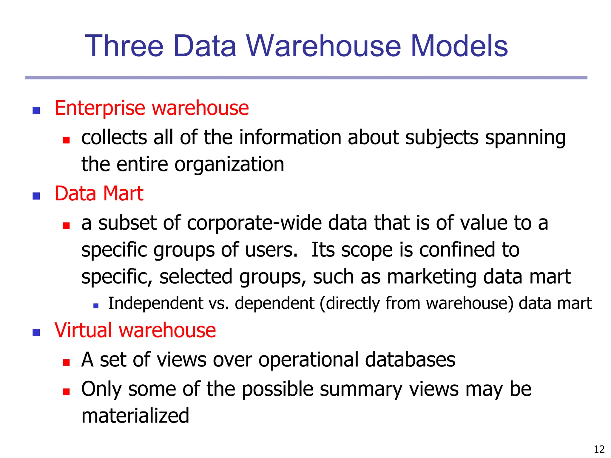 12
Three Data Warehouse Models
 Enterprise warehouse
 collects all of the information about subjects spanning
the entire organization
 Data Mart
 a subset of corporate-wide data that is of value to a
specific groups of users. Its scope is confined to
specific, selected groups, such as marketing data mart
 Independent vs. dependent (directly from warehouse) data mart
 Virtual warehouse
 A set of views over operational databases
 Only some of the possible summary views may be
materialized
 